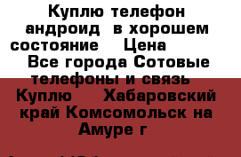 Куплю телефон андроид, в хорошем состояние  › Цена ­ 1 000 - Все города Сотовые телефоны и связь » Куплю   . Хабаровский край,Комсомольск-на-Амуре г.